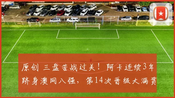 原创 三盘苦战过关！阿卡连续3年跻身澳网八强，第14次晋级大满贯1_4决赛