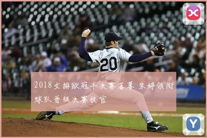 2018女排欧冠半决赛落幕 朱婷领衔球队晋级决赛收官