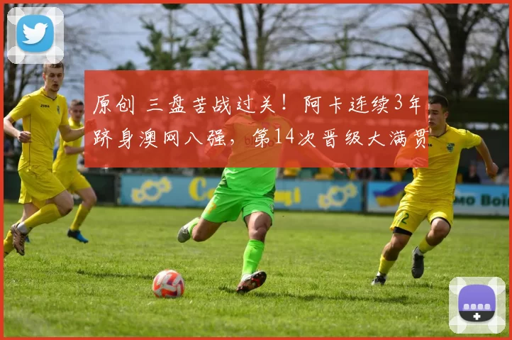 原创 三盘苦战过关！阿卡连续3年跻身澳网八强，第14次晋级大满贯1_4决赛