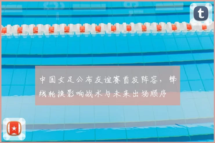 中国女足公布友谊赛首发阵容，锋线轮换影响战术与未来出场顺序