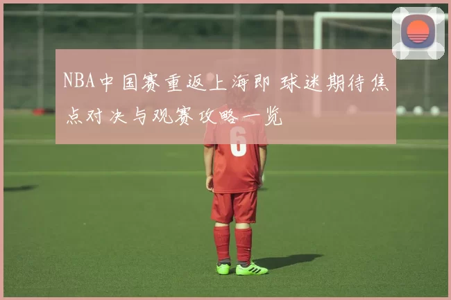 NBA中国赛重返上海即 球迷期待焦点对决与观赛攻略一览