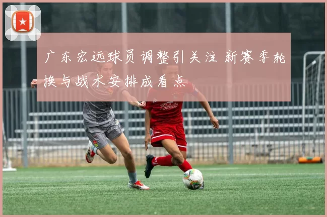 广东宏远球员调整引关注 新赛季轮换与战术安排成看点