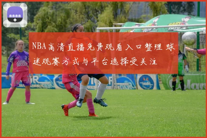 NBA高清直播免费观看入口整理 球迷观赛方式与平台选择受关注