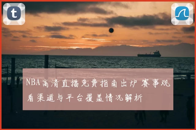 NBA高清直播免费指南出炉 赛事观看渠道与平台覆盖情况解析