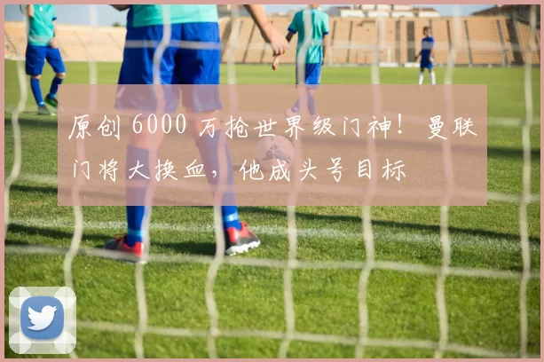 原创 6000 万抢世界级门神!曼联门将大换血,他成头号目标