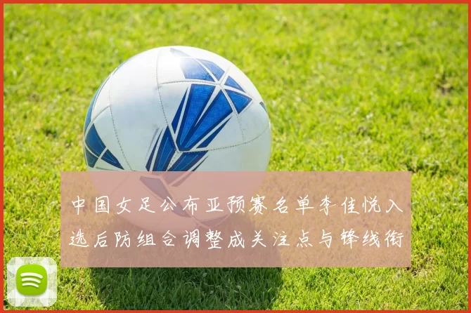 中国女足公布亚预赛名单李佳悦入选后防组合调整成关注点与锋线衔接考验