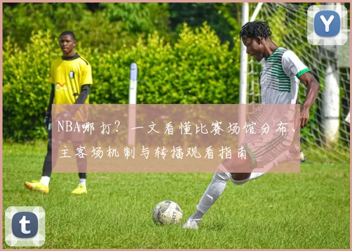 NBA哪打？一文看懂比赛场馆分布、主客场机制与转播观看指南
