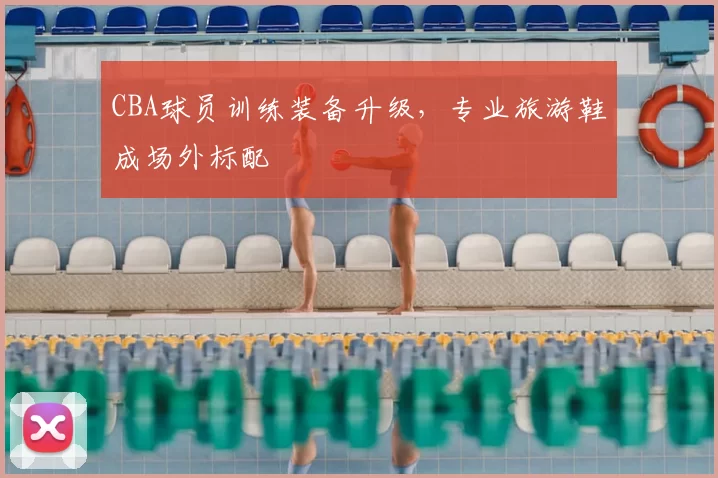 CBA球员训练装备升级，专业旅游鞋成场外标配