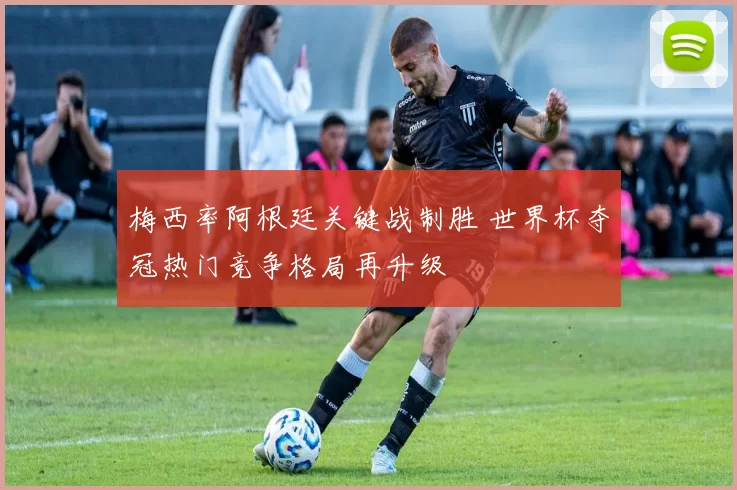 梅西率阿根廷关键战制胜 世界杯夺冠热门竞争格局再升级