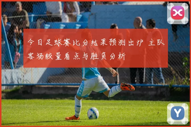 今日足球赛比分结果预测出炉 主队客场较量看点与胜负分析