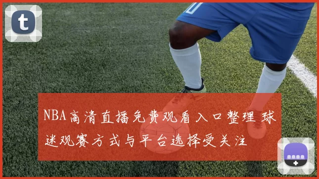 NBA高清直播免费观看入口整理 球迷观赛方式与平台选择受关注