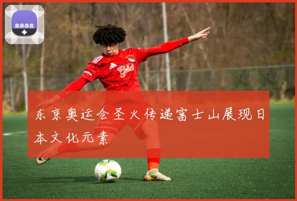 东京奥运会圣火传递富士山展现日本文化元素