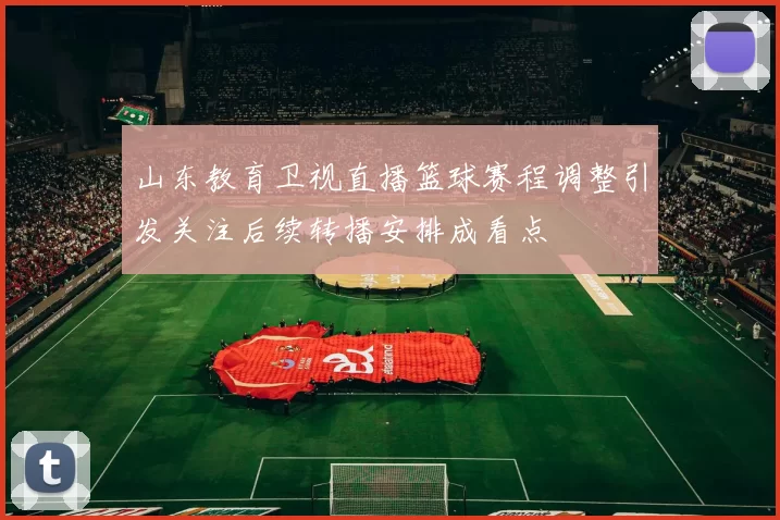 山东教育卫视直播篮球赛程调整引发关注后续转播安排成看点