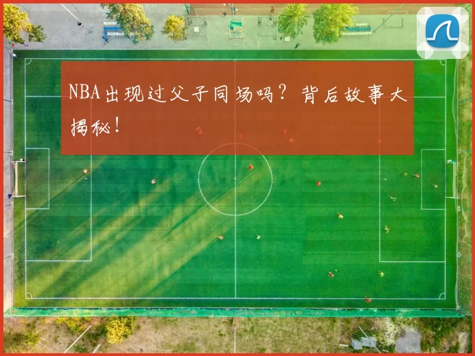 NBA出现过父子同场吗？背后故事大揭秘！