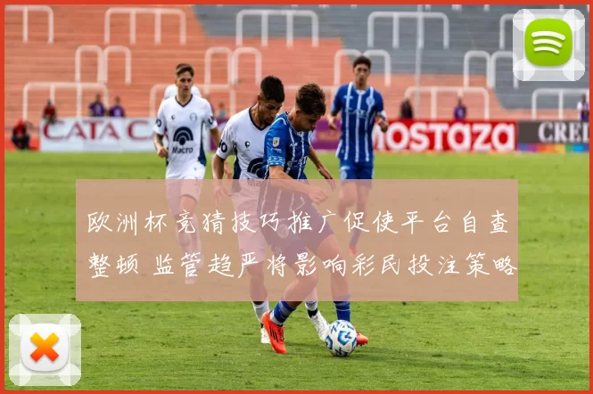 欧洲杯竞猜技巧推广促使平台自查整顿 监管趋严将影响彩民投注策略