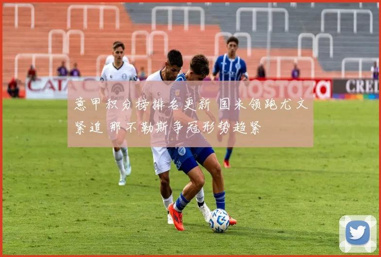 意甲积分榜排名更新 国米领跑尤文紧追 那不勒斯争冠形势趋紧
