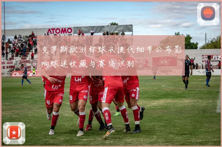 克罗斯欧洲杯球衣换代细节公布影响球迷收藏与赛场识别