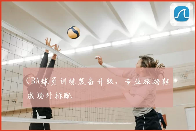 CBA球员训练装备升级，专业旅游鞋成场外标配