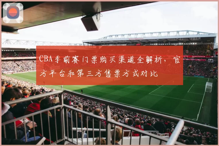 CBA季前赛门票购买渠道全解析，官方平台和第三方售票方式对比