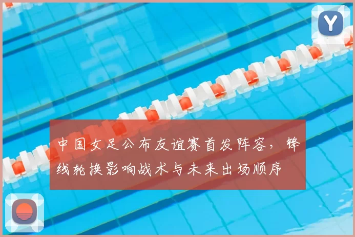 中国女足公布友谊赛首发阵容，锋线轮换影响战术与未来出场顺序