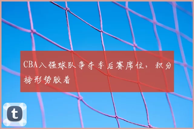 CBA八强球队争夺季后赛席位,积分榜形势胶着