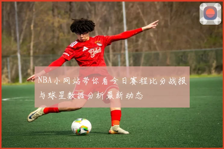 NBA小网站带你看今日赛程比分战报与球星数据分析最新动态
