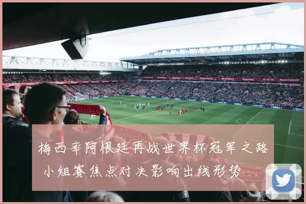 梅西率阿根廷再战世界杯冠军之路 小组赛焦点对决影响出线形势