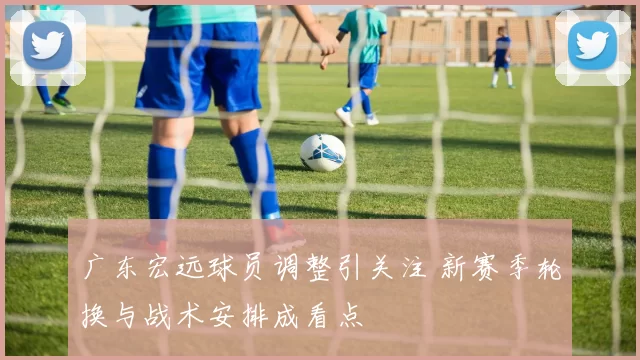 广东宏远球员调整引关注 新赛季轮换与战术安排成看点