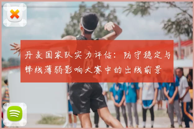 丹麦国家队实力评估：防守稳定与锋线薄弱影响大赛中的出线前景