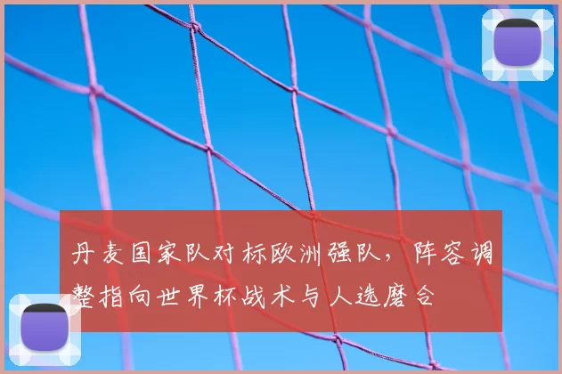 丹麦国家队对标欧洲强队，阵容调整指向世界杯战术与人选磨合