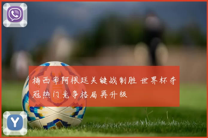梅西率阿根廷关键战制胜 世界杯夺冠热门竞争格局再升级