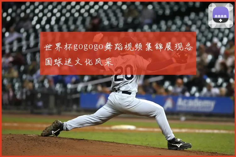 世界杯gogogo舞蹈视频集锦展现各国球迷文化风采