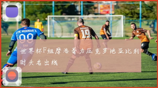 世界杯F组摩洛哥力压克罗地亚比利时头名出线