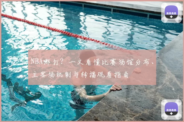 NBA哪打？一文看懂比赛场馆分布、主客场机制与转播观看指南