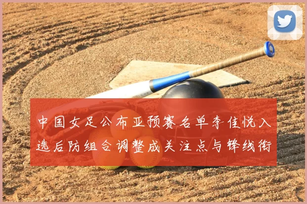 中国女足公布亚预赛名单李佳悦入选后防组合调整成关注点与锋线衔接考验