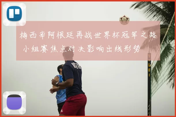 梅西率阿根廷再战世界杯冠军之路 小组赛焦点对决影响出线形势