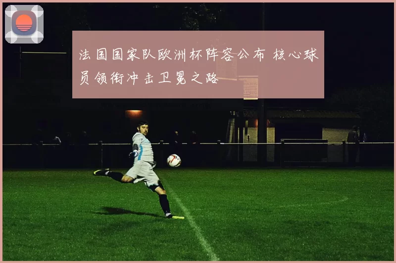 法国国家队欧洲杯阵容公布 核心球员领衔冲击卫冕之路