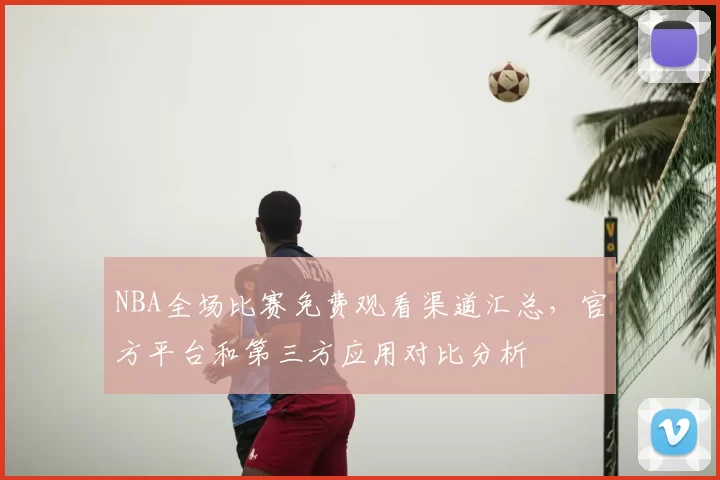 NBA全场比赛免费观看渠道汇总,官方平台和第三方应用对比分析