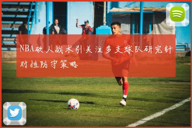 NBA砍人战术引关注多支球队研究针对性防守策略