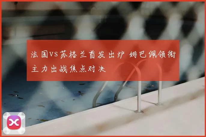 法国vs苏格兰首发出炉 姆巴佩领衔主力出战焦点对决