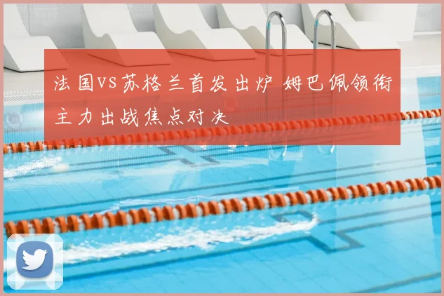 法国vs苏格兰首发出炉 姆巴佩领衔主力出战焦点对决