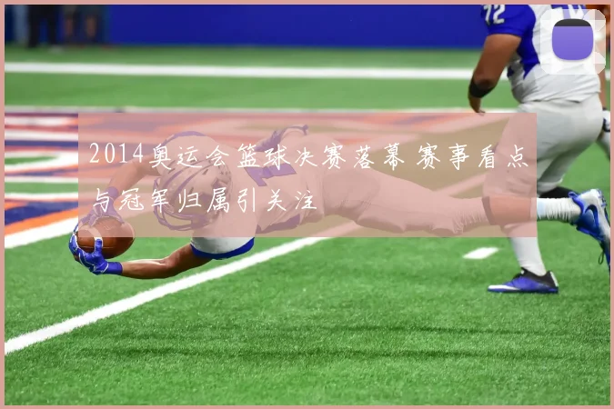2014奥运会篮球决赛落幕 赛事看点与冠军归属引关注