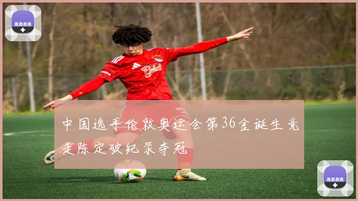中国选手伦敦奥运会第36金诞生竞走陈定破纪录夺冠