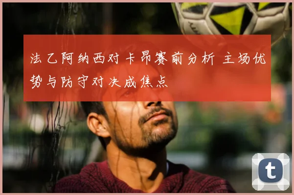 法乙阿纳西对卡昂赛前分析 主场优势与防守对决成焦点